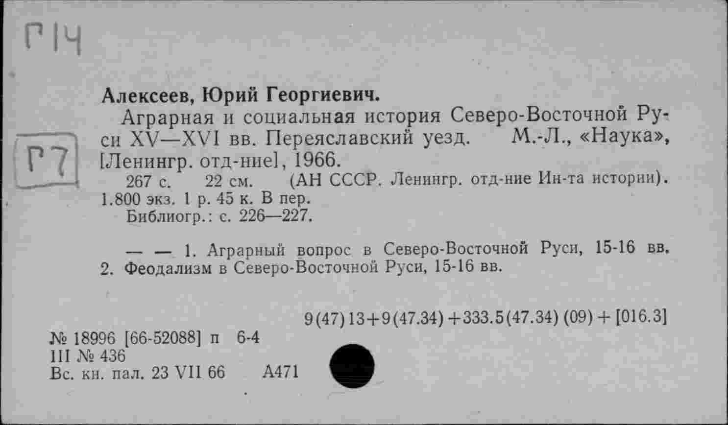 ﻿Р7
Алексеев, Юрий Георгиевич.
Аграрная и социальная история Северо-Восточной Руси XV—XVI вв. Переяславский уезд. М.-Л., «Наука», [Ленингр. отд-ние], 1966.
267 с. 22 см. (АН СССР. Ленингр. отд-ние Ин-та истории). 1.800 экз. 1 р. 45 к. В пер.
Библиогр.: с. 226—227.
— — 1. Аграрный вопрос в Северо-Восточной Руси, 15-16 вв.
2. Феодализм в Северо-Восточной Руси, 15-16 вв.
№ 18996 [66-52088] п 6-4
III № 436
Вс. кн. пал. 23 VII 66	А471
9(47) 13+9(47.34) +333.5(47.34) (09) + [016.3]